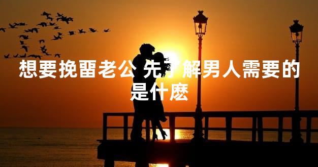 想要挽畱老公 先了解男人需要的是什麽